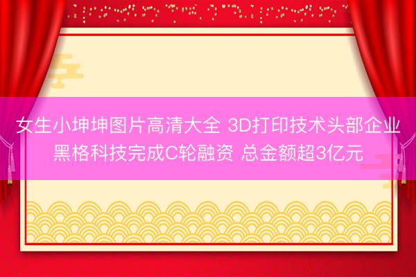 女生小坤坤图片高清大全 3D打印技术头部企业黑格科技完成C轮融资 总金额超3亿元