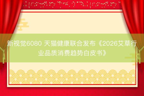 新视觉6080 天猫健康联合发布《2026艾草行业品质消费趋势白皮书》