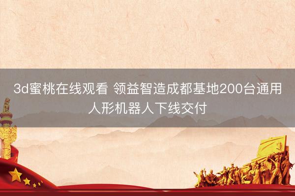 3d蜜桃在线观看 领益智造成都基地200台通用人形机器人下线交付