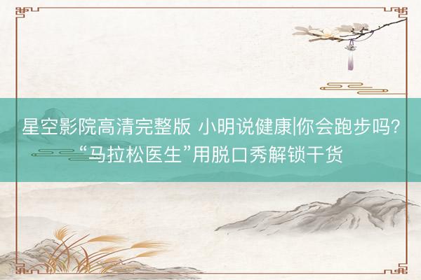 星空影院高清完整版 小明说健康|你会跑步吗？“马拉松医生”用脱口秀解锁干货