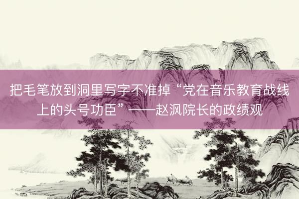 把毛笔放到洞里写字不准掉 “党在音乐教育战线上的头号功臣” ——赵沨院长的政绩观