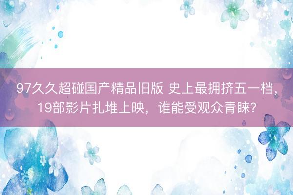 97久久超碰国产精品旧版 史上最拥挤五一档，19部影片扎堆上映，谁能受观众青睐？
