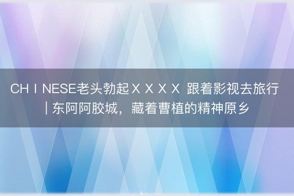 CHⅠNESE老头勃起ⅩⅩⅩⅩ 跟着影视去旅行 | 东阿阿胶城，<a href=