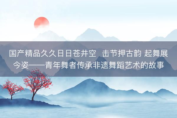 国产精品久久日日苍井空  击节押古韵 起舞展今姿——青年舞者传承非遗舞蹈艺术的故事