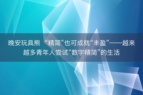 晚安玩具熊  “精简”也可成就“丰盈”——越来越多青年人尝试“数字精简”的生活