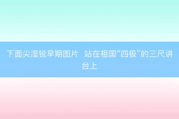 下面尖湿锐早期图片  站在祖国“四极”的三尺讲台上