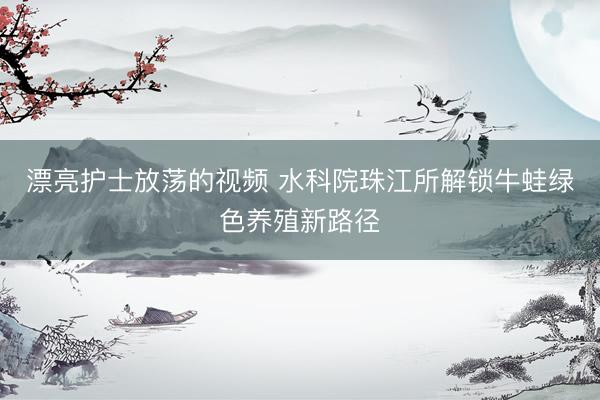 漂亮护士放荡的视频 水科院珠江所解锁牛蛙绿色养殖新路径