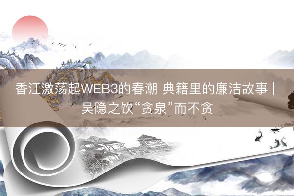 香江激荡起WEB3的春潮 典籍里的廉洁故事 | 吴隐之饮“贪泉”而不贪