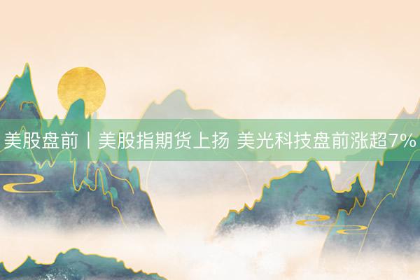 美股盘前丨美股指期货上扬 美光科技盘前涨超7%