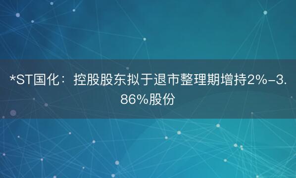 *ST国化：控股股东拟于退市整理期增持2%-3.86%股份