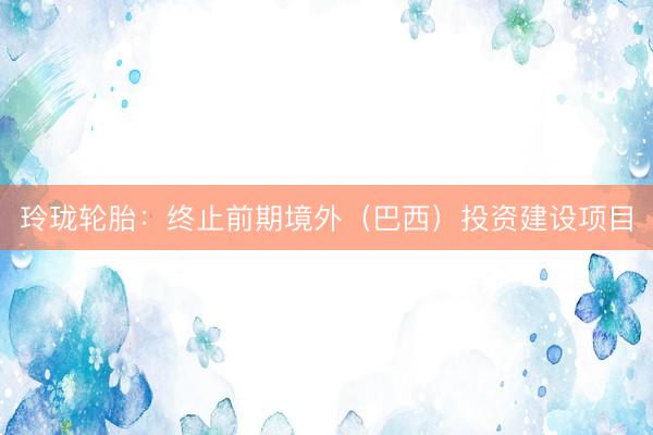 玲珑轮胎：终止前期境外（巴西）投资建设项目