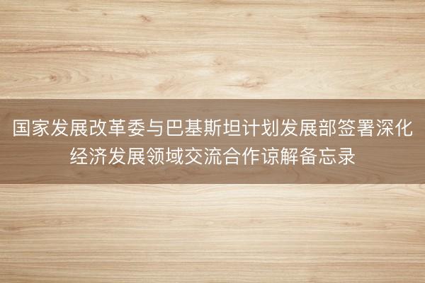 国家发展改革委与巴基斯坦计划发展部签署深化经济发展领域交流合作谅解备忘录