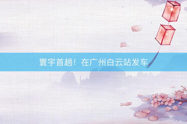 寰宇首趟！在广州白云站发车
