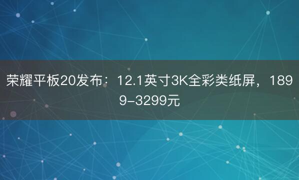荣耀平板20发布：12.1英寸3K全彩类纸屏，1899-3299元