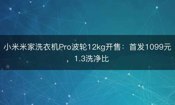小米米家洗衣机Pro波轮12kg开售：首发1099元，1.3洗净比
