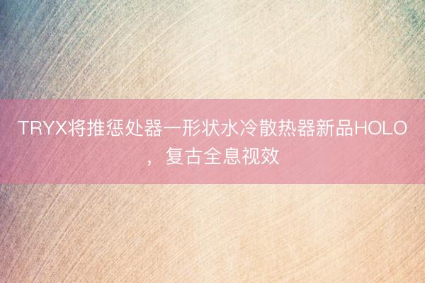 TRYX将推惩处器一形状水冷散热器新品HOLO，复古全息视效