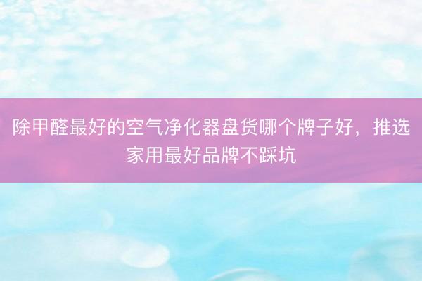 除甲醛最好的空气净化器盘货哪个牌子好，推选家用最好品牌不踩坑