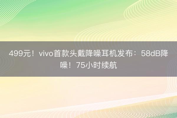 499元!vivo首款头戴降噪耳机发布:58dB降噪!75小时续航