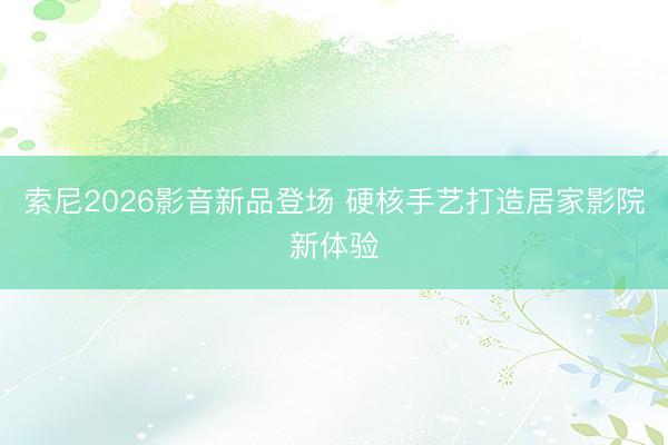 索尼2026影音新品登场 硬核手艺打造居家影院新体验