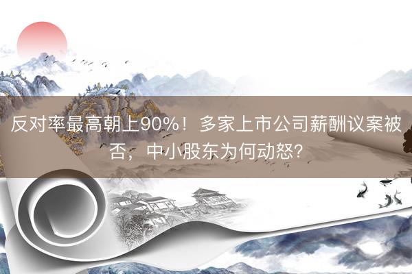 反对率最高朝上90%！多家上市公司薪酬议案被否，中小股东为何动怒？
