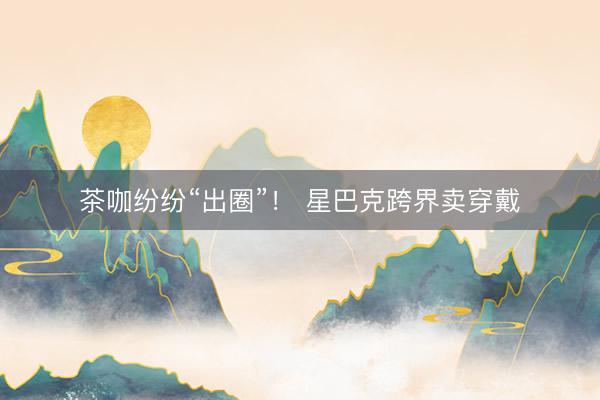 茶咖纷纷“出圈”! 星巴克跨界卖穿戴
