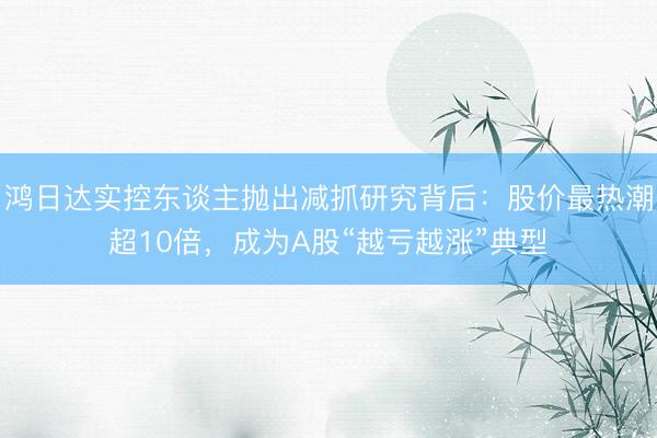 鸿日达实控东谈主抛出减抓研究背后:股价最热潮超10倍,成为A股“越亏越涨”典型