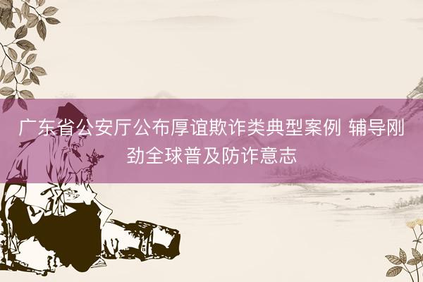 广东省公安厅公布厚谊欺诈类典型案例 辅导刚劲全球普及防诈意志