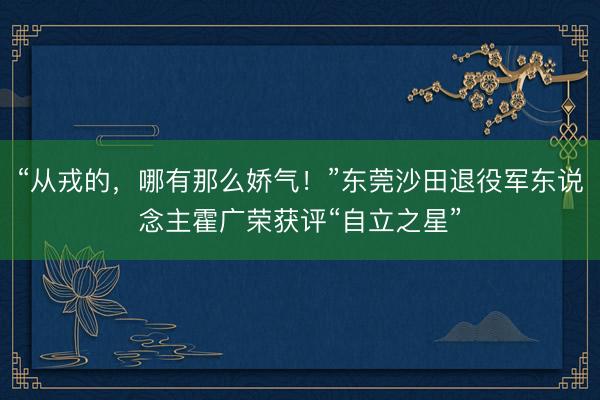 “从戎的，哪有那么娇气！”东莞沙田退役军东说念主霍广荣获评“自立之星”