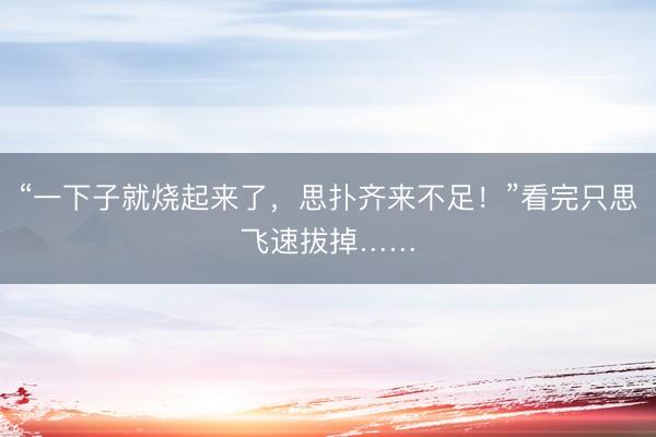 “一下子就烧起来了，思扑齐来不足！”看完只思飞速拔掉……