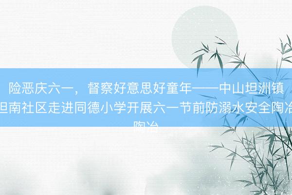 险恶庆六一，督察好意思好童年——中山坦洲镇坦南社区走进同德小学开展六一节前防溺水安全陶冶