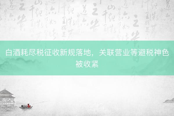 白酒耗尽税征收新规落地，关联营业等避税神色被收紧