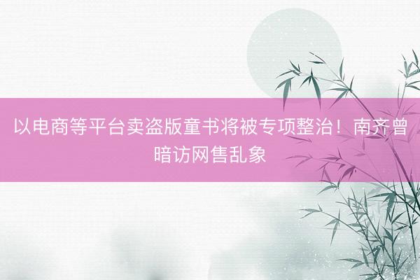 以电商等平台卖盗版童书将被专项整治！南齐曾暗访网售乱象