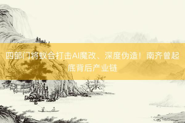 四部门将蚁合打击AI魔改、深度伪造！南齐曾起底背后产业链