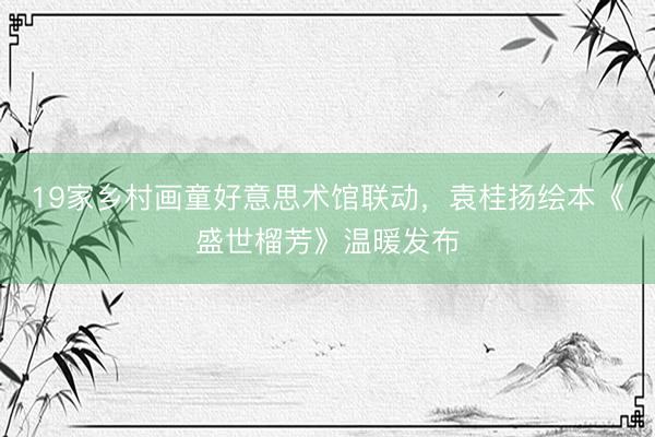 19家乡村画童好意思术馆联动，袁桂扬绘本《盛世榴芳》温暖发布