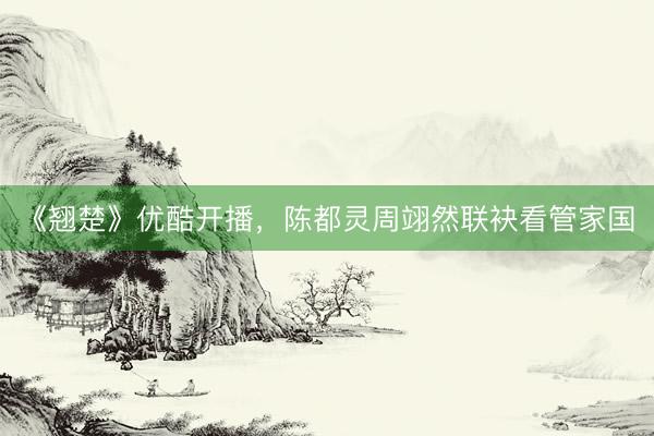 《翘楚》优酷开播，陈都灵周翊然联袂看管家国