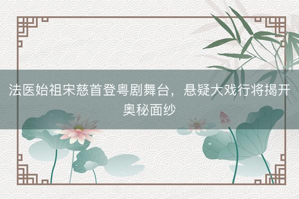 法医始祖宋慈首登粤剧舞台，悬疑大戏行将揭开奥秘面纱