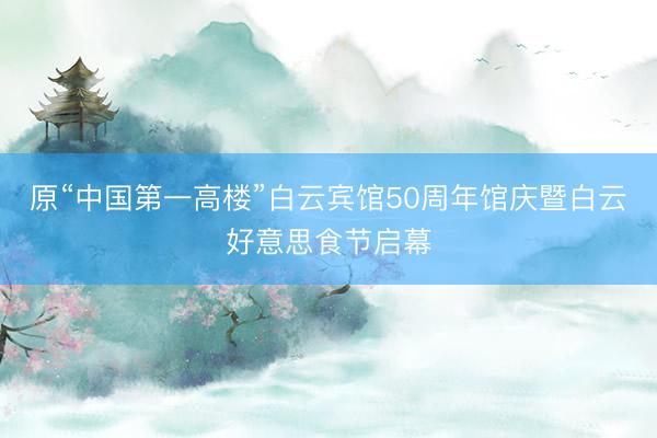 原“中国第一高楼”白云宾馆50周年馆庆暨白云好意思食节启幕