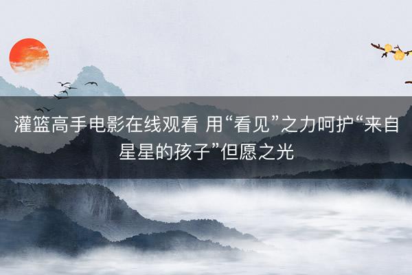 灌篮高手电影在线观看 用“看见”之力呵护“来自星星的孩子”但愿之光