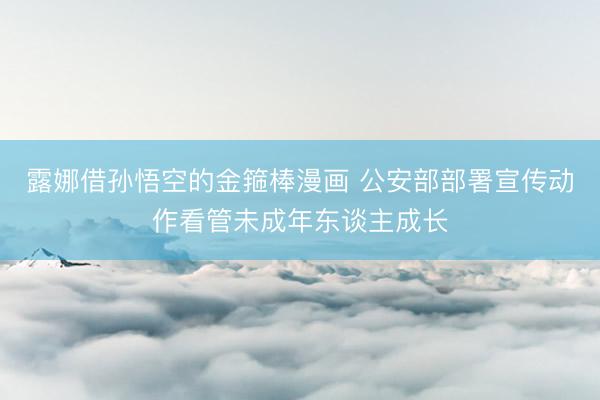 露娜借孙悟空的金箍棒漫画 公安部部署宣传动作看管未成年东谈主成长