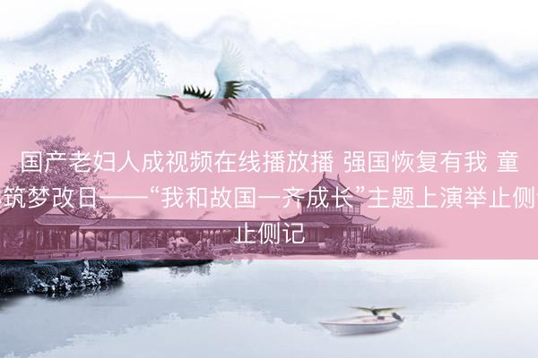 国产老妇人成视频在线播放播 强国恢复有我 童心筑梦改日——“我和故国一齐成长”主题上演举止侧记