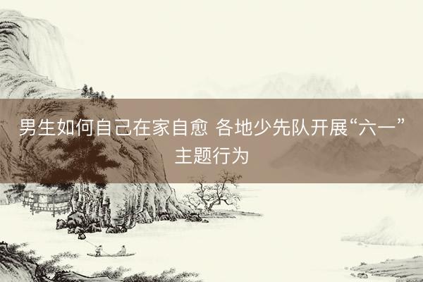男生如何自己在家自愈 各地少先队开展“六一”主题行为