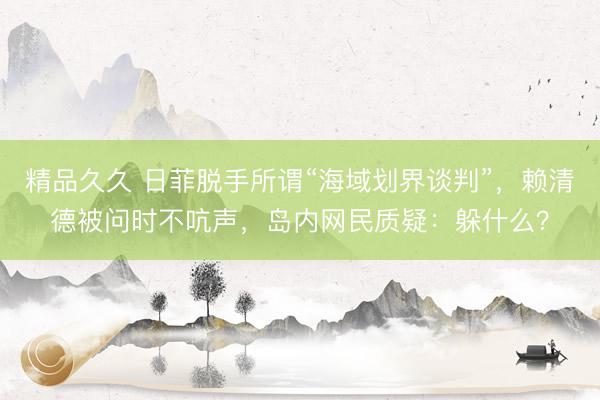 精品久久 日菲脱手所谓“海域划界谈判”，赖清德被问时不吭声，岛内网民质疑：躲什么？