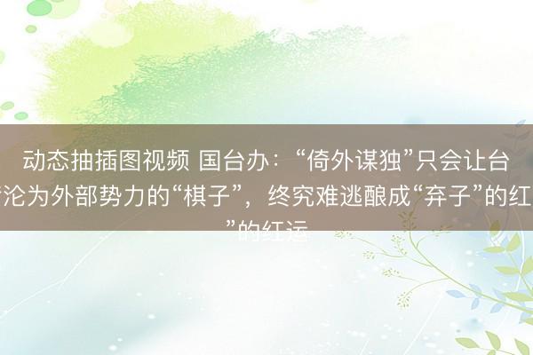动态抽插图视频 国台办：“倚外谋独”只会让台湾沦为外部势力的“棋子”，终究难逃酿成“弃子”的红运