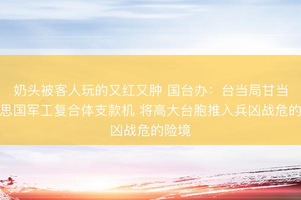 奶头被客人玩的又红又肿 国台办：台当局甘当好意思国军工复合体支款机 将高大台胞推入兵凶战危的险境