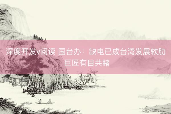 深度开发v阅读 国台办：缺电已成台湾发展软肋 巨匠有目共睹