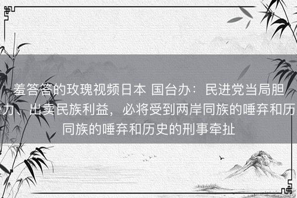 羞答答的玫瑰视频日本 国台办：民进党当局胆敢贴靠外部势力、出卖民族利益，必将受到两岸同族的唾弃和历史的刑事牵扯