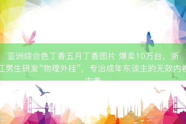 亚洲综合色丁香五月丁香图片 爆卖10万台，浙江男生研发“物理外挂”，专治成年东谈主的无效内卷