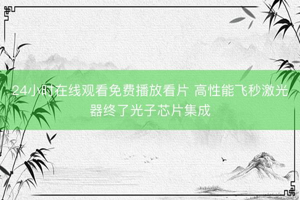 24小时在线观看免费播放看片 高性能飞秒激光器终了光子芯片集成