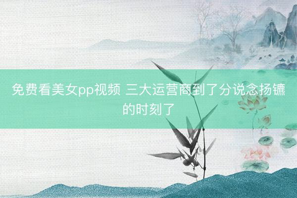 免费看美女pp视频 三大运营商到了分说念扬镳的时刻了