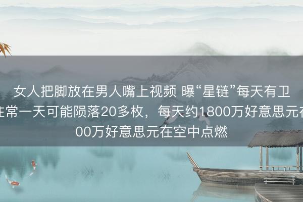 女人把脚放在男人嘴上视频 曝“星链”每天有卫星坠毁，往常一天可能陨落20多枚，每天约1800万好意思元在空中点燃